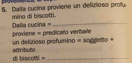 provenienza, 
5. Dalla cucina proviene un delizioso profu- 
mino di biscotti. 
Dalla cucina = 
_ 
proviene = predicato verbale 
un delizioso profumino = soggetto + 
attributo 
di biscotti =_