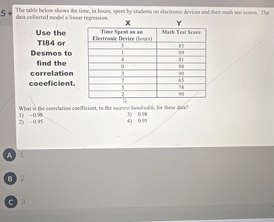 5+ The table below shows the time, in hours, spent by students on electronic devices and their math test scores. The
data collected model a linea
Use the
TI84 or 
Desmos to
find the
correlation
coeeficient.
What is the correlation coefficient, to the nearest hundredth, for these data?
1) -0.98 3) 0.98
2) −0.95 4) 0.95
A  1
B  2
C 3