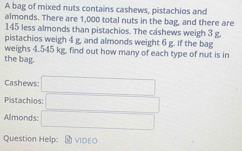 A bag of mixed nuts contains cashews, pistachios and 
almonds. There are 1,000 total nuts in the bag, and there are
145 less almonds than pistachios. The cashews weigh 3 g, 
pistachios weigh 4 g, and almonds weight 6 g. If the bag 
weighs 4.545 kg, find out how many of each type of nut is in 
the bag. 
Cashews: 
Pistachios: 
Almonds: 
Question Help: VIDEO