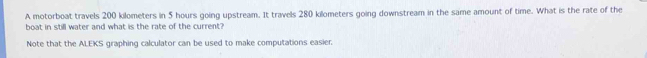 A motorboat travels 200 kilometers in 5 hours going upstream. It travels 280 kilometers going downstream in the same amount of time. What is the rate of the 
boat in still water and what is the rate of the current? 
Note that the ALEKS graphing calculator can be used to make computations easier.