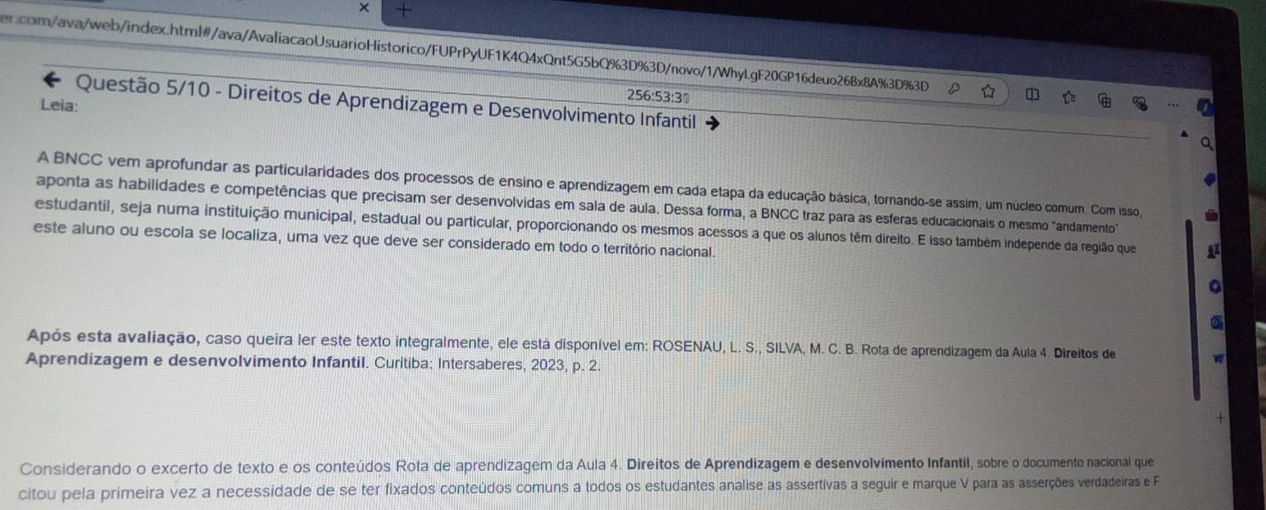 × +
er.com/ava/web/index.html#/ava/AvaliacaoUsuarioHistorico/FUPrPyUF1K4Q4xQnt5G5bQ%3D%3D/novo/1/WhyLgF20GP16deuo26Bx8A%3D%3D
256:53:3°
Questão 5/10 - Direitos de Aprendizagem e Desenvolvimento Infantil
Leia:
A BNCC vem aprofundar as particularidades dos processos de ensino e aprendizagem em cada etapa da educação básica, tornando-se assim, um núcleo comum. Com isso,
aponta as habilidades e competências que precisam ser desenvolvidas em sala de aula. Dessa forma, a BNCC traz para as esferas educacionais o mesmo "andamento"
estudantil, seja numa instituição municipal, estadual ou particular, proporcionando os mesmos acessos a que os alunos têm direito. E Isso também independe da região que 1
este aluno ou escola se localiza, uma vez que deve ser considerado em todo o território nacional.
a
Após esta avaliação, caso queira ler este texto integralmente, ele está disponível em: ROSENAU, L. S., SILVA, M. C. B. Rota de aprendizagem da Aula 4. Direitos de
Aprendizagem e desenvolvimento Infantil. Curitiba: Intersaberes, 2023, p. 2.

+
Considerando o excerto de texto e os conteúdos Rota de aprendizagem da Aula 4. Direitos de Aprendizagem e desenvolvimento Infantil, sobre o documento nacional que
citou pela primeira vez a necessidade de se ter fixados conteúdos comuns a todos os estudantes analise as assertivas a seguir e marque V para as asserções verdadeiras e F