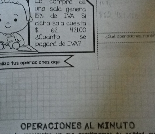 La compra de 
una sala genera
15% de IVA. Si 
dicha sala cuesta
$ 62 421.00
Cuánto se Qué operaciones haré? 
pagará de IVA? 
aliza tus operaciones aqui: 
OPERACIONES AL MINUTO