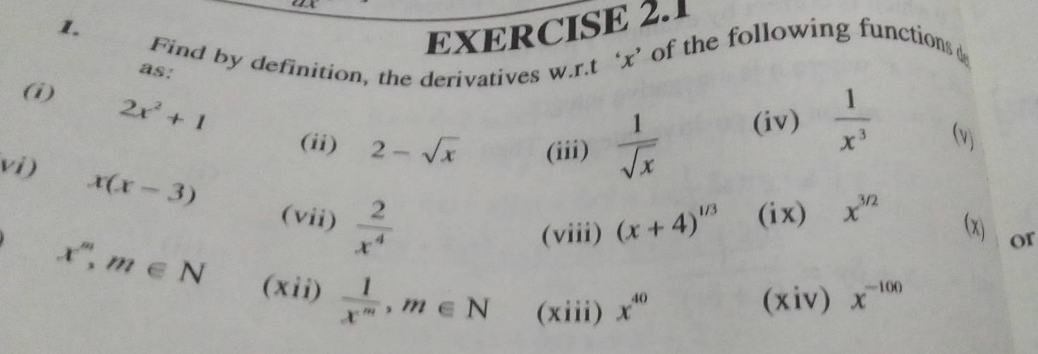 1 
1. 
EXERCISE 2.1 
Find by definition, the derivatives w.r.t ‘ x ’ of the following functions d
(i) 2x^2+1
as: (v) 
(iv)  1/x^3 
(ii) 2-sqrt(x)
(iii)  1/sqrt(x) 
vi) x(x-3)  2/x^4 
(vii) (ix) x^(3/2)
(viii) (x+4)^1/3 (x) or
x^m, m∈ N (xii)  1/x^m , m∈ N (xiii) x^(40) (xiv) x^(-100)