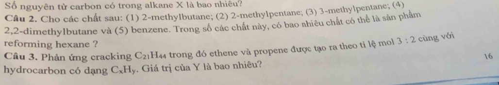 Số nguyên tử carbon có trong alkane X là bao nhiêu? 
Câu 2. Cho các chất sau: (1) 2 -methylbutane; (2) 2 -methylpentane; (3) 3 -methylpentane; (4) 
2, 2 -dimethylbutane và (5) benzene. Trong số các chất này, có bao nhiêu chất có thể là sản phẩm 
reforming hexane ? 
Câu 3. Phản ứng cracking C_21 1H44 trong đó ethene và propene được tạo ra theo tỉ lệ mol 3:2 cùng với
16
hydrocarbon có dạng C_xH_y Giá trị của Y là bao nhiêu?