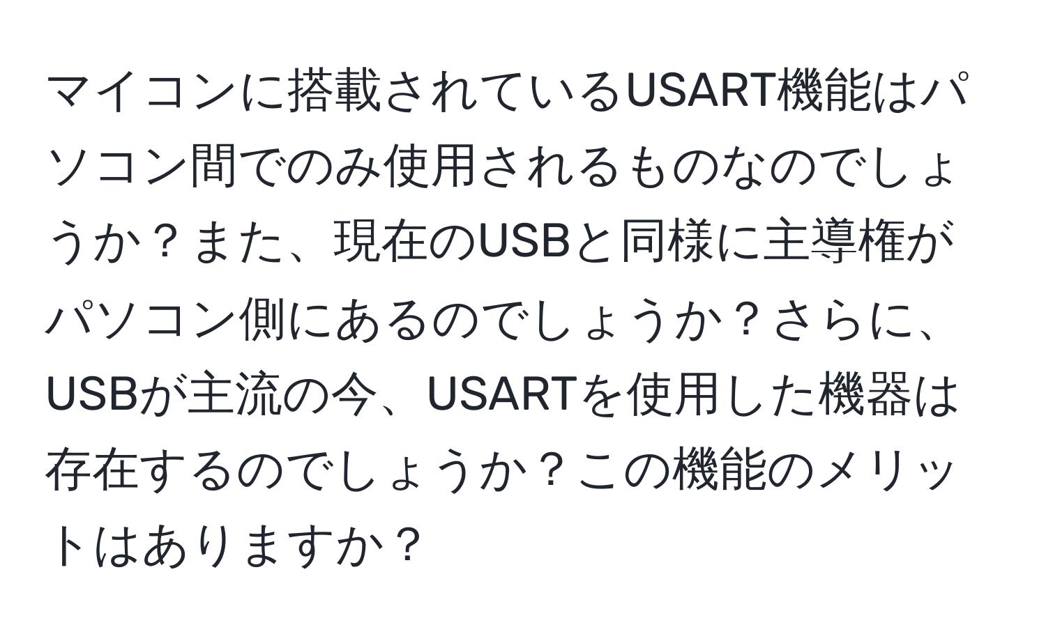 マイコンに搭載されているUSART機能はパソコン間でのみ使用されるものなのでしょうか？また、現在のUSBと同様に主導権がパソコン側にあるのでしょうか？さらに、USBが主流の今、USARTを使用した機器は存在するのでしょうか？この機能のメリットはありますか？