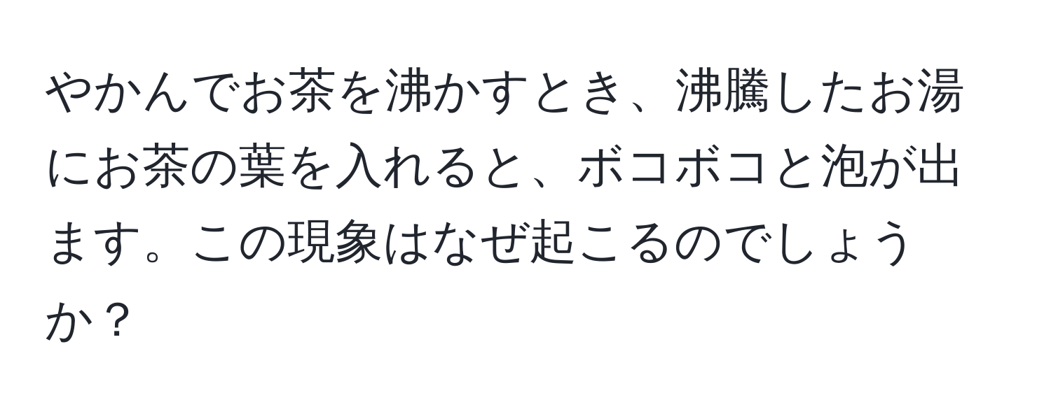 やかんでお茶を沸かすとき、沸騰したお湯にお茶の葉を入れると、ボコボコと泡が出ます。この現象はなぜ起こるのでしょうか？