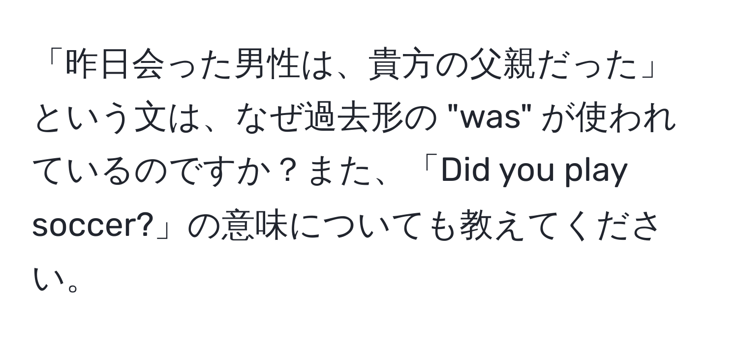 「昨日会った男性は、貴方の父親だった」という文は、なぜ過去形の "was" が使われているのですか？また、「Did you play soccer?」の意味についても教えてください。