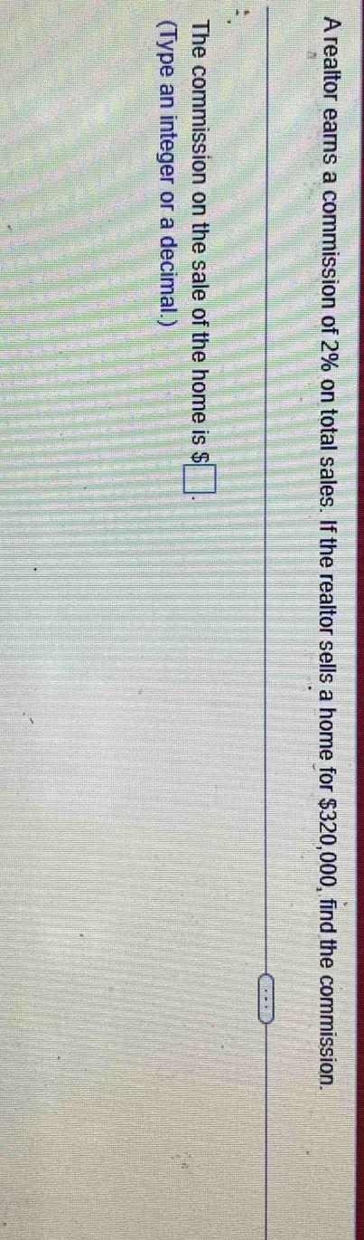 A realtor earns a commission of 2% on total sales. If the realtor sells a home for $320,000, find the commission. 
The commission on the sale of the home is $□. 
(Type an integer or a decimal.)