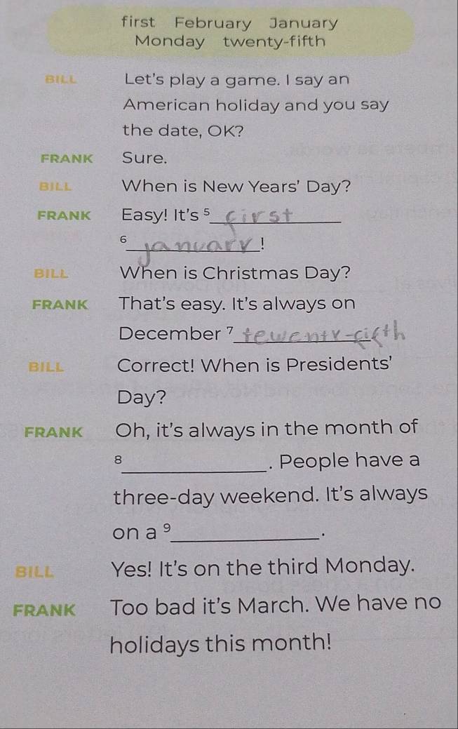 first February January 
Monday twenty-fifth 
BILL Let's play a game. I say an 
American holiday and you say 
the date, OK? 
FRANK Sure. 
BJLL When is New Years' Day? 
FRANK Easy! It's ⁵_ 
6 
_! 
BILL When is Christmas Day? 
FRANK That's easy. It's always on 
_ 
December 7 
BILL Correct! When is Presidents'
Day? 
FRANK Oh, it's always in the month of 
_ 
8 . People have a 
three-day weekend. It's always 
on a °_ 
BILL Yes! It's on the third Monday. 
FRANK Too bad it's March. We have no 
holidays this month!