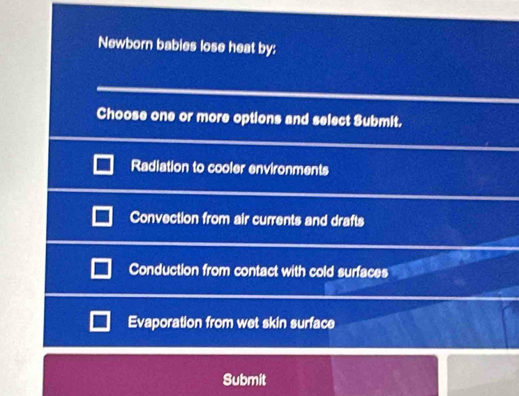 Newborn bables lose heat by:
Choose one or more options and select Submit.
Radiation to cooler environments
Convection from air currents and drafts
Conduction from contact with cold surfaces
Evaporation from wet skin surface
Submit