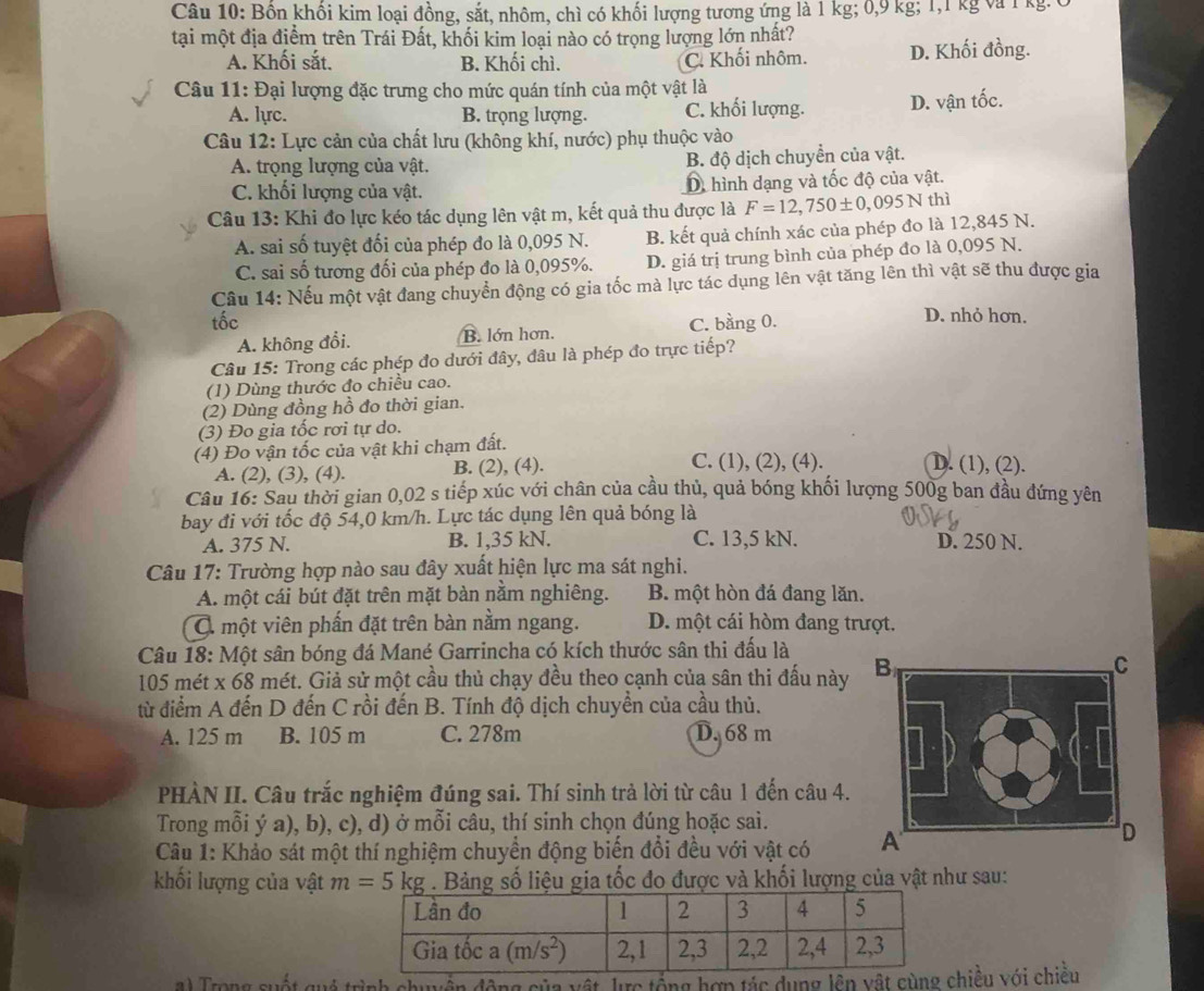 Bồn khối kim loại đồng, sắt, nhôm, chì có khối lượng tương ứng là 1 kg; 0,9 kg; 1,1 kg và 1 kg.0
tại một địa điểm trên Trái Đất, khối kim loại nào có trọng lượng lớn nhất?
A. Khối sắt. B. Khối chì. C. Khối nhôm. D. Khối đồng.
Câu 11: Đại lượng đặc trưng cho mức quán tính của một vật là
A. lực. B. trọng lượng. C. khối lượng. D. vận tốc.
Câu 12: Lực cản của chất lưu (không khí, nước) phụ thuộc vào
A. trọng lượng của vật. B. độ dịch chuyển của vật.
C. khối lượng của vật. D hình dạng và tốc độ của vật.
Câu 13: Khi đo lực kéo tác dụng lên vật m, kết quả thu được là F=12,750± 0,095N thì
A. sai số tuyệt đối của phép đo là 0,095 N. B. kết quả chính xác của phép đo là 12,845 N.
C. sai số tương đối của phép đo là 0,095%. D. giá trị trung bình của phép đo là 0,095 N.
Câu 14: Nếu một vật đang chuyển động có gia tốc mà lực tác dụng lên vật tăng lên thì vật sẽ thu được gia
tốc C. bằng 0. D. nhỏ hơn.
A. không đổi. B. lớn hơn.
Câu 15: Trong các phép đo dưới đây, đâu là phép đo trực tiếp?
(1) Dùng thước đo chiều cao.
(2) Dùng đồng hồ đo thời gian.
(3) Đo gia tốc rơi tự do.
(4) Đo vận tốc của vật khi chạm đất. C. (1), (2), (4). D. (1), (2).
A. (2), (3), (4). B. (2), (4).
Câu 16: Sau thời gian 0,02 s tiếp xúc với chân của cầu thủ, quả bóng khối lượng 500g ban đầu đứng yên
bay đi với tốc độ 54,0 km/h. Lực tác dụng lên quả bóng là
A. 375 N. B. 1,35 kN. C. 13,5 kN. D. 250 N.
Câu 17: Trường hợp nào sau đây xuất hiện lực ma sát nghi.
A. một cái bút đặt trên mặt bàn nằm nghiêng. B. một hòn đá đang lăn.
Q một viên phấn đặt trên bàn nằm ngang. D. một cái hòm đang trượt.
Câu 18: Một sân bóng đá Mané Garrincha có kích thước sân thi đấu là
105 mét x 68 mét. Giả sử một cầu thủ chạy đều theo cạnh của sân thi đấu này
từ điểm A đến D đến C rồi đến B. Tính độ dịch chuyền của cầu thủ.
A. 125 m B. 105 m C. 278m D. 68 m
PHÀN II. Câu trắc nghiệm đúng sai. Thí sinh trả lời từ câu 1 đến câu 4.
Trong mỗi ý a), b), c), d) ở mỗi câu, thí sinh chọn đúng hoặc sai.
Câu 1: Khảo sát một thí nghiệm chuyển động biến đổi đều với vật có 
khối lượng của vật m=5kg. Bảng số liệu gia tốc đo được và khối lượng của vật như sau:
l Trong quất quó trình động của vật, lực tổng hợp tác dụng lên vật cùchiều với chiều