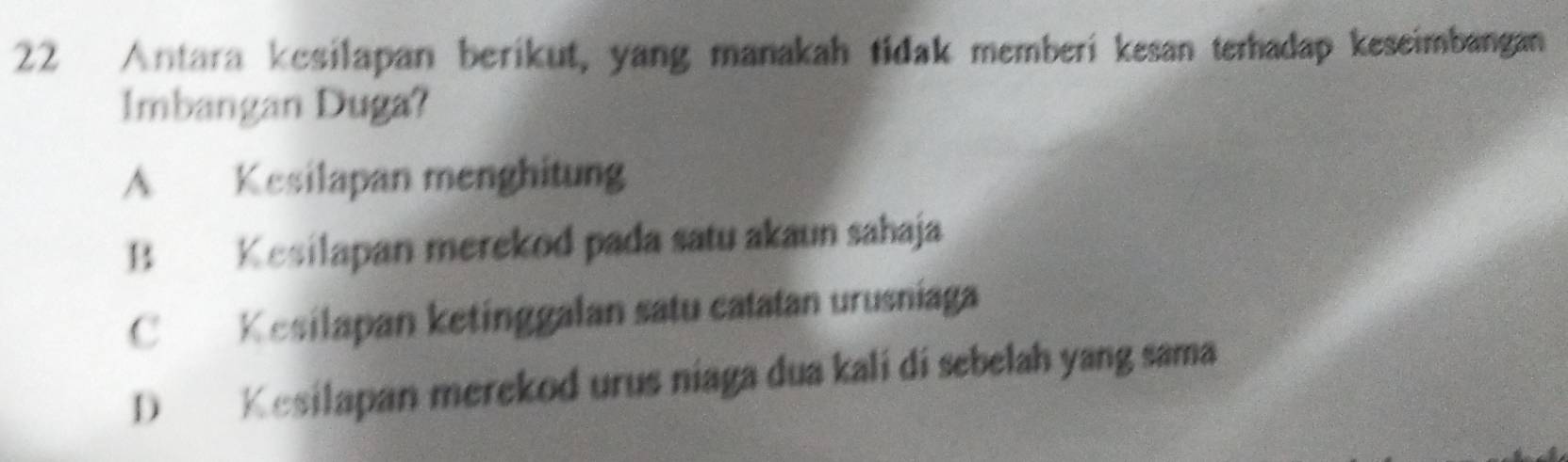 Antara kesilapan berikut, yang manakah tidak memberi kesan terhadap keseimbangan
lmbangan Duga?
A Kesilapan menghitung
B Kesilapan merekod pada satu akaun sahaja
C Kesilapan ketinggalan satu catatan urusniaga
D Kesilapan merekod urus niaga dua kali di sebelah yang sama