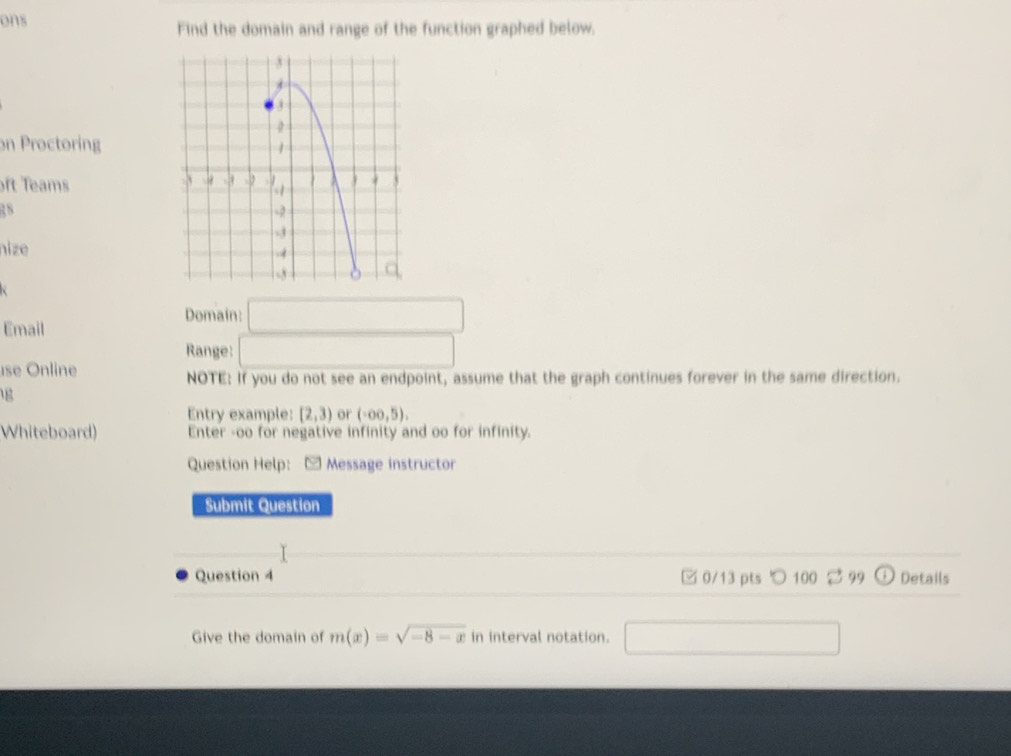ons Find the domain and range of the function graphed below. 
on Proctoring 
ft Teams 
18 
nize 
Domain: □ 
Email 
Range: □ 
se Online 
NOTE: If you do not see an endpoint, assume that the graph continues forever in the same direction. 
g 
Entry example: [2,3) or (-∈fty ,5). 
Whiteboard) Enter -oo for negative infinity and oo for infinity. 
Question Help: - Message instructor 
Submit Question 
Question 4 0/13 pts ○ 100 99 11 Details 
Give the domain of m(x)=sqrt(-8-x) in interval notation. □