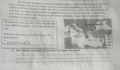 The Germanic Kingdoms eventually developed into the city-states of Naples, Florence, The Papal 
States, Milanese, Genoese, and Venetia. Each city-state adopted fendalism just like the manors of 
England and France but they restarted trade before any other European country. City-states like Florence 
and Venice were perfectly positioned to tax pilgrims who were traveling from Europe to Jerusalem to 
pray. They were able to use this money to end feudalism hundreds of years before England, France, 
Germany, and Russia could. 
The Italian city-states were able to force religious people 
to pay a toll if they wanted to travel to the holy land and 
pray. 
What other city on this map was able to collect tolls 
from travelers? 
_ 
_ 
5. How did the resurgence of trade affect the Italian city-states? 
_ 
_ 
_