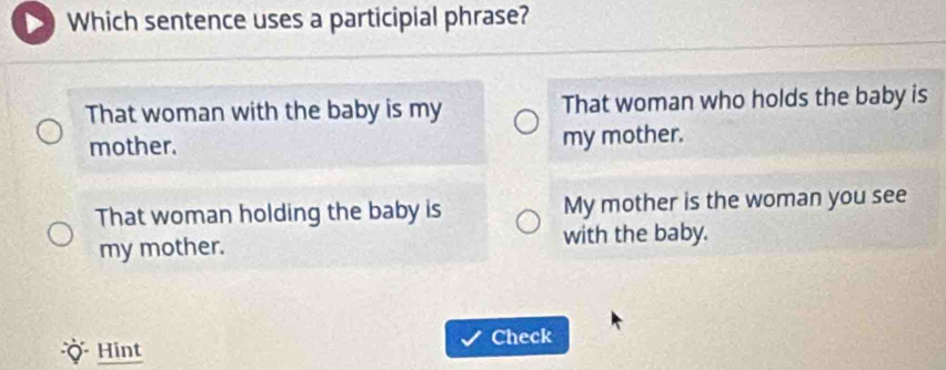 Which sentence uses a participial phrase?
That woman with the baby is my That woman who holds the baby is
mother. my mother.
That woman holding the baby is My mother is the woman you see
my mother. with the baby.
Check
Hint