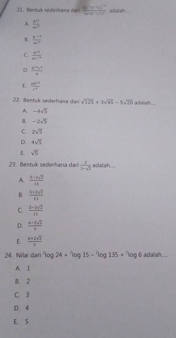 Bentuk sederhana dari frac (a^(-1)b^(-4)c)^-3(a^2b^(-1)c^3)^2 adalah....
A.  b^(14)/ac^9 
B.  (b^(-14))/ac^9 
C.  b^(14)/ac^(-9) 
D.  b^(14)c^9/a 
E.  ab^(14)/c^9 
22. Bentuk sederhana dari sqrt(125)+3sqrt(45)-5sqrt(20) adalah....
A. -4sqrt(5)
B. -2sqrt(5)
C. 2sqrt(5)
D. 4sqrt(5)
E. sqrt(5)
23. Bentuk sederhana dari  2/3-sqrt(2)  adalah....
A.  (5-2sqrt(2))/11 
B.  (5+2sqrt(2))/11 
C.  (5-2sqrt(2))/11 
D.  (6-2sqrt(2))/7 
E.  (6+2sqrt(2))/7 
24. Nilai dari^2log 24+^2log 15-^2log 135+^2log 6 adala h...
A. 1
B. 2
C. 3
D. 4
E. 5