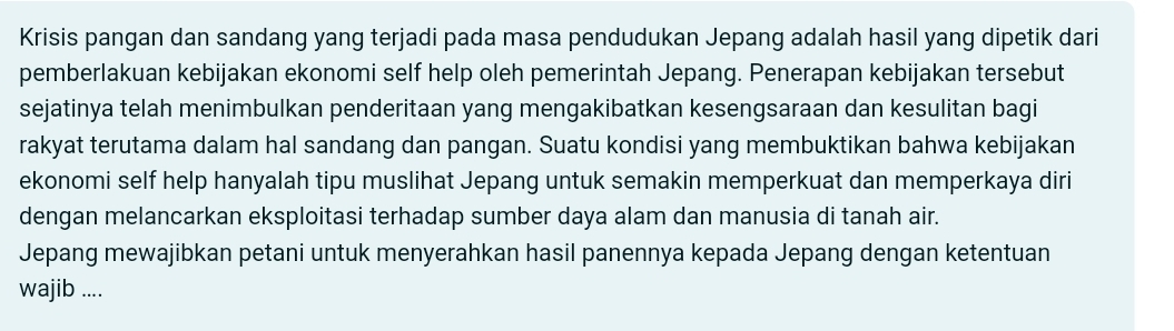 Krisis pangan dan sandang yang terjadi pada masa pendudukan Jepang adalah hasil yang dipetik dari 
pemberlakuan kebijakan ekonomi self help oleh pemerintah Jepang. Penerapan kebijakan tersebut 
sejatinya telah menimbulkan penderitaan yang mengakibatkan kesengsaraan dan kesulitan bagi 
rakyat terutama dalam hal sandang dan pangan. Suatu kondisi yang membuktikan bahwa kebijakan 
ekonomi self help hanyalah tipu muslihat Jepang untuk semakin memperkuat dan memperkaya diri 
dengan melancarkan eksploitasi terhadap sumber daya alam dan manusia di tanah air. 
Jepang mewajibkan petani untuk menyerahkan hasil panennya kepada Jepang dengan ketentuan 
wajib ....