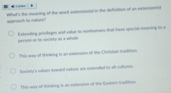 [ Listen
What's the meaning of the word extensionist in the definition of an extensionist
approach to nature?
Extending privileges and value to nonhumans that have special meaning to a
person or to society as a whole
This way of thinking is an extension of the Christian tradition.
Society's values toward nature are extended to all cultures.
This way of thinking is an extension of the Eastern tradition.