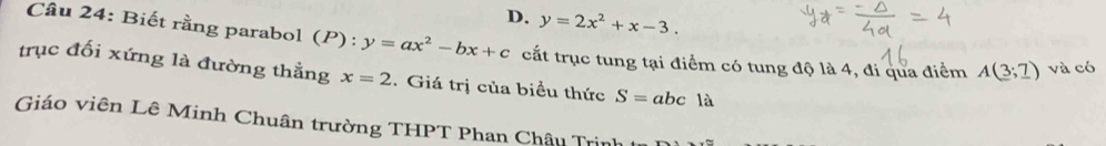 D. y=2x^2+x-3. 
Câu 24: Biết rằng parabol (P):y=ax^2-bx+c cất trục tung tại điểm có tung độ là 4, đi qua điểm A(3;_ 7) và có
trục đối xứng là đường thẳng x=2. Giá trị của biều thức S=abc1a
Giáo viên Lê Minh Chuân trường THPT Phan Châu Trịnh