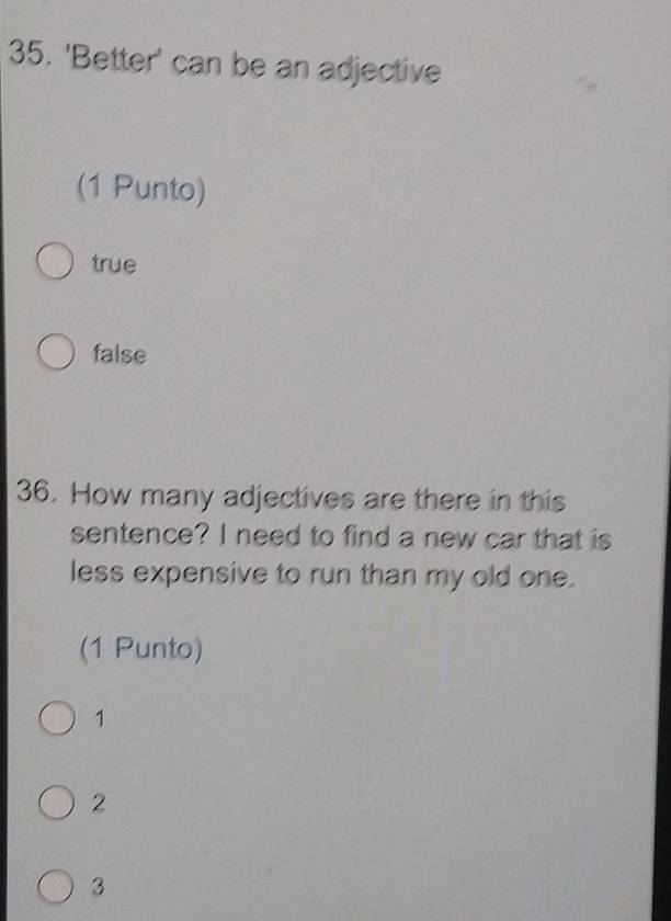 'Better' can be an adjective
(1 Punto)
true
false
36. How many adjectives are there in this
sentence? I need to find a new car that is
less expensive to run than my old one.
(1 Punto)
1
2
3