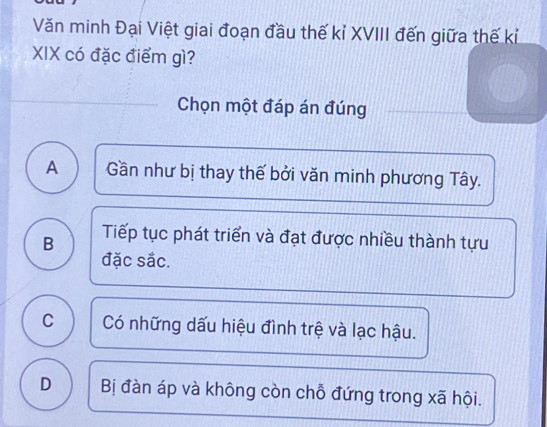 Văn minh Đại Việt giai đoạn đầu thế kỉ XVIII đến giữa thế kỉ
XIX có đặc điểm gì?
Chọn một đáp án đúng
A Gần như bị thay thế bởi văn minh phương Tây.
B Tiếp tục phát triển và đạt được nhiều thành tựu
đặc sắc.
C Có những dấu hiệu đình trệ và lạc hậu.
D Bị đàn áp và không còn chỗ đứng trong xã hội.