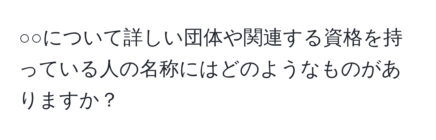 ○○について詳しい団体や関連する資格を持っている人の名称にはどのようなものがありますか？