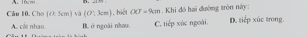 16cm. B. 2cm.
Câu 10. Cho (O:5cm) ) và (O';3cm) , biết OO^(·)=9cm. Khi đó hai dường tròn này:
A. cắt nhau. B. ở ngoài nhau. C. tiếp xúc ngoài. D. tiếp xúc trong.