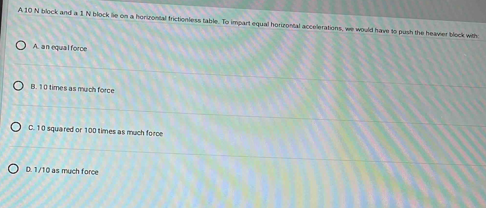 A 10 N block and a 1 N block lie on a horizontal frictionless table. To impart equal horizontal accelerations, we would have to push the heavier block with
A. an equal force
B. 1 0 times as much force
C. 10 squared or 100 times as much force
D. 1/10 as much force