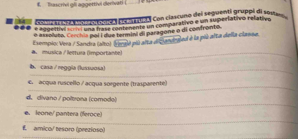 Trascrivi gli aggettivi derivati (. 
14 COMPETENZA MORFOLOGICA SCRITURA. Con ciascuno dei seguenti gruppi di sostant 
e aggettivi scrivi una frase contenente un comparativo e un superlativo relativo 
o assoluto. Cerchia poi i due termini di paragone o di confronto. 
Esempio: Vera / Sandra (alto) (Vera è più alta di Sandraj ed è la più alta della classe. 
a. musica / lettura (importante) 
_b. casa / reggia (lussuosa) 
_ 
c. acqua ruscello / acqua sorgente (trasparente) 
_ 
d. divano / poltrona (comodo) 
_ 
e. leone/ pantera (feroce) 
f. amico/ tesoro (prezioso) 
_