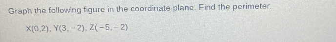 Graph the following figure in the coordinate plane. Find the perimeter.
X(0,2), Y(3,-2), Z(-5,-2)