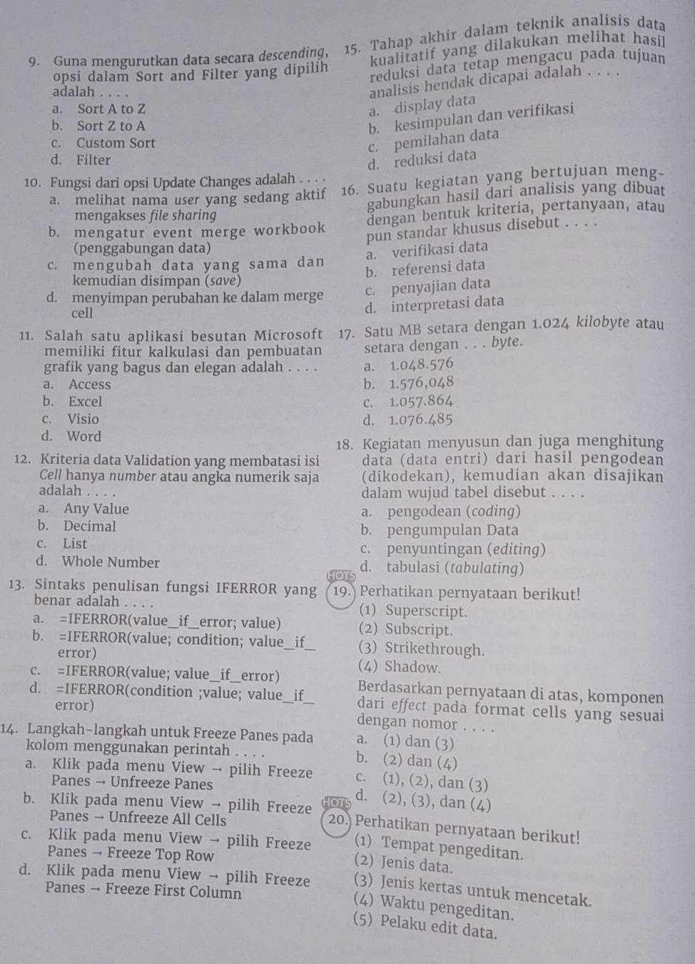 Guna mengurutkan data secara descending, 15. Tahap akhir dalam teknik analisis data
kualitatif yang dilakukan melihat hasil
opsi dalam Sort and Filter yang dipilih reduksi data tetap mengacu pada tujuan
adalah . . . .
analisis hendak dicapai adalah . . . .
a. Sort A to Z
a. display data
b. Sort Z to A
b. kesimpulan dan verifikasi
c. Custom Sort
c. pemilahan data
d. Filter
d. reduksi data
10. Fungsi dari opsi Update Changes adalah . . . .
a. melihat nama user yang sedang aktif 16. Suatu kegiatan yang bertujuan meng-
gabungkan hasil dari analisis yang dibuat
mengakses file sharing
b. mengatur event merge workbook dengan bentuk kriteria, pertanyaan, atau
pun standar khusus disebut . . . .
(penggabungan data)
a. verifikasi data
c. mengubah data yang sama dan
b. referensi data
kemudian disimpan (save)
d. menyimpan perubahan ke dalam merge c. penyajian data
cell
d. interpretasi data
11. Salah satu aplikasi besutan Microsoft 17. Satu MB setara dengan 1.024 kilobyte atau
memiliki fitur kalkulasi dan pembuatan setara dengan . . . byte.
grafik yang bagus dan elegan adalah . . . . a. 1.048.576
a. Access b. 1.576,048
b. Excel c. 1.057.864
c. Visio d. 1.076.485
d. Word
18. Kegiatan menyusun dan juga menghitung
12. Kriteria data Validation yang membatasi isi data (data entri) dari hasil pengodean
Cell hanya number atau angka numerik saja (dikodekan), kemudian akan disajikan
adalah . . . . dalam wujud tabel disebut . . . .
a. Any Value a. pengodean (coding)
b. Decimal b. pengumpulan Data
c. List c. penyuntingan (editing)
d. Whole Number d. tabulasi (tabulating)
HOTS
13. Sintaks penulisan fungsi IFERROR yang 19. Perhatikan pernyataan berikut!
benar adalah . . . . (1) Superscript.
a. =IFERROR(value_if__error; value) (2) Subscript.
b. =IFERROR(value; condition; value_ if_ (3) Strikethrough.
error) (4) Shadow.
c. =IFERROR(value; value__if__error) Berdasarkan pernyataan di atas, komponen
d. =IFERROR(condition ;value; value__if__ dari effect pada format cells yang sesuai
error) dengan nomor . . . .
14. Langkah-langkah untuk Freeze Panes pada a. (1) dan (3)
kolom menggunakan perintah . . . . b. (2) dan (4)
a. Klik pada menu View → pilih Freeze c. (1), (2), dan (3)
Panes → Unfreeze Panes d. (2), (3), dan (4)
b. Klik pada menu View → pilih Freeze OT 20. Perhatikan pernyataan berikut!
Panes → Unfreeze All Cells
(1) Tempat pengeditan.
c. Klik pada menu View → pilih Freeze (2) Jenis data.
Panes → Freeze Top Row
d. Klik pada menu View → pilih Freeze (3) Jenis kertas untuk mencetak.
Panes → Freeze First Column
(4) Waktu pengeditan.
(5) Pelaku edit data.