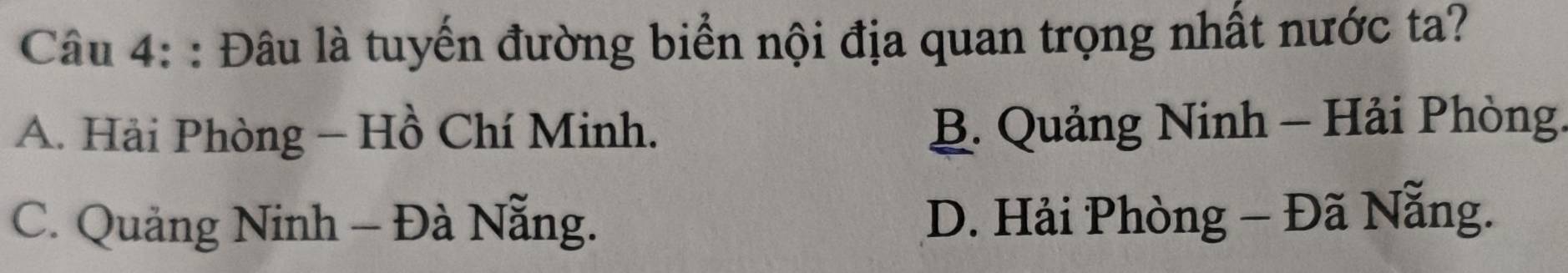 Đâu là tuyến đường biển nội địa quan trọng nhất nước ta?
A. Hải Phòng - Hồ Chí Minh.
B. Quảng Ninh - Hải Phòng.
C. Quảng Ninh - Đà Nẵng. D. Hải Phòng - Đã Nẵng.
