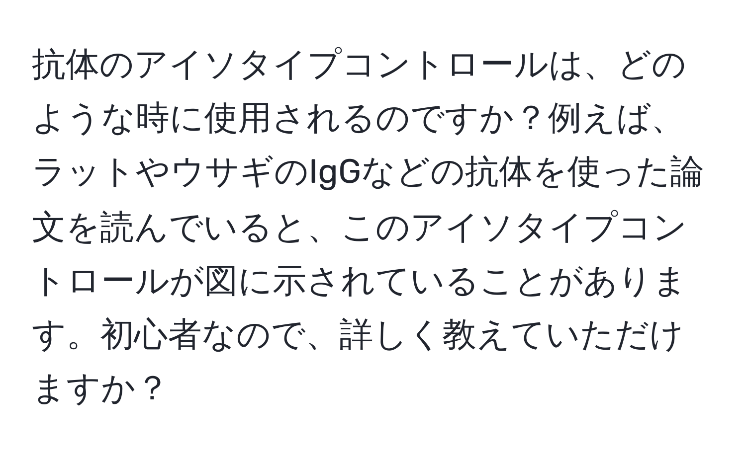 抗体のアイソタイプコントロールは、どのような時に使用されるのですか？例えば、ラットやウサギのIgGなどの抗体を使った論文を読んでいると、このアイソタイプコントロールが図に示されていることがあります。初心者なので、詳しく教えていただけますか？