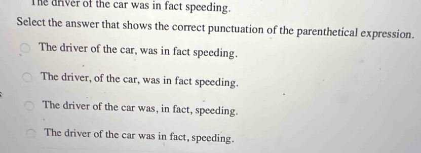 The driver of the car was in fact speeding.
Select the answer that shows the correct punctuation of the parenthetical expression.
The driver of the car, was in fact speeding.
The driver, of the car, was in fact speeding.
The driver of the car was, in fact, speeding.
The driver of the car was in fact, speeding.