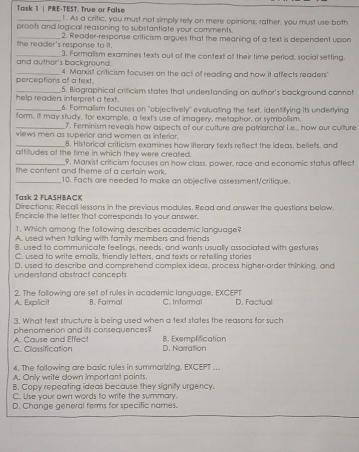 Task 1 | PRE-TEST. True or False
_1. As a critic, you must not simply rely on mere opinions; rather, you must use both
proofs and logical reasoning to substantiate your comments.
_2. Reader-response criticism argues that the meaning of a text is dependent upon
the reader's response to it.
_3. Formalism examines texts out of the context of their time period, social setting.
and author's background.
_4. Marxist criticism focuses on the act of reading and how it affects readers'
perceptions of a text.
_5. Biographical criticism states that understanding an author's background cannot
help readers interpret a text.
_6. Formalism focuses on "objectively" evaluating the text, identifying its underlying
form. It may study, for example, a text's use of imagery, metaphor, or symbolism.
_7. Feminism reveals how aspects of our culture are patriarchal i.e., how our culture
views men as superior and women as inferior.
_8. Historical criticism examines how literary texts reflect the ideas, beliefs, and
attitudes of the time in which they were created.
_9. Marxist criticism focuses on how class, power, race and economic status affect
the content and theme of a certain work.
_10. Facts are needed to make an objective assessment/critique.
Task 2 FLASHBACK
Directions: Recall lessons in the previous modules. Read and answer the questions below.
Encircle the letter that corresponds to your answer.
1. Which among the following describes academic language?
A. used when talking with family members and friends
B. used to communicate feelings, needs, and wants usually associated with gestures
C. used to write emails, friendly letters, and texts or retelling stories
D. used to describe and comprehend complex ideas, process higher-order thinking, and
understand abstract concepts
2. The following are set of rules in academic language, EXCEPT
A. Explicit B. Formal C. Informal D. Factual
3. What text structure is being used when a text states the reasons for such
phenomenon and its consequences?
A. Cause and Effect B. Exemplification
C. Classification D. Narration
4. The following are basic rules in summarizing, EXCEPT ...
A. Only write down important points.
B. Copy repeating ideas because they signify urgency.
C. Use your own words to write the summary.
D. Change general terms for specific names.