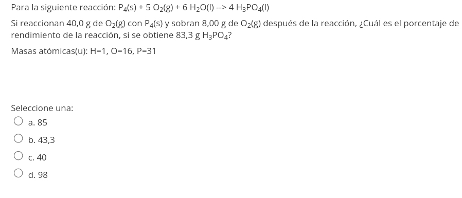 Para la siguiente reacción: P_4(s)+5O_2(g)+6H_2O(l)to 4H_3PO_4(l)
Si reaccionan 40,0 g de O_2(g) con P_4(s) y sobran 8,00 g de O_2(g) después de la reacción, ¿Cuál es el porcentaje de
rendimiento de la reacción, si se obtiene 83,3 g H_3PO_4 ?
Masas atómicas(u): H=1, O=16, P=31
Seleccione una:
a. 85
b. 43,3
c. 40
d. 98