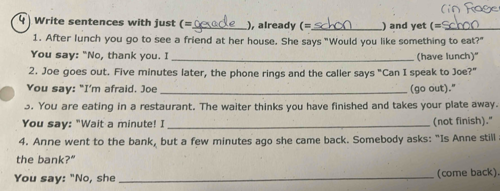 Write sentences with just (=_ ), already (=_ ) and yet (=_ 
1. After lunch you go to see a friend at her house. She says “Would you like something to eat?” 
You say: "No, thank you. I _(have lunch)" 
2. Joe goes out. Five minutes later, the phone rings and the caller says “Can I speak to Joe?” 
You say: “I’m afraid. Joe _(go out)." 
3. You are eating in a restaurant. The waiter thinks you have finished and takes your plate away. 
You say: "Wait a minute! I_ 
(not finish)." 
4. Anne went to the bank, but a few minutes ago she came back. Somebody asks: “Is Anne still 
the bank?” 
You say: "No, she _(come back)