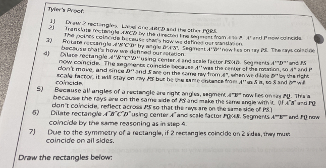 Tyler's Proof: 
1) Draw 2 rectangles. Label one ABCD and the other PQRS. 
2) Translate rectangle ABCD by the directed line segment from A to P. A' and P now coincide. 
The points coincide because that's how we defined our translation.
A'B'C'D'
3) Rotate rectangle because that's how we defined our rotation. by angle D'A'S' Segment 7 ''D'' now lies on ray PS. The rays coincide 
4) Dilate rectangle . A''B'' 2° ' D '' using center A and scale factor PS/AD. Segments A''''D''' and PS
now coincide. The segments coincide because A'' was the center of the rotation, so A'' and P
don’t move, and since D'' and S are on the same ray from A''
scale factor, it will stay on ray PS but be the same distance from ', when we dilate D'' by the right
A''
coincide. as S is, so S and D'' will 
5) Because all angles of a rectangle are right angles, segment A''B'' now lies on ray PQ. This is 
because the rays are on the same side of PS and make the same angle with it. (If A^-B^-
don't coincide, reflect across PS so that the rays are on the same side of PS.) and P
6) Dilate rectangle A''B''C'D'' using center A^- and scale factor PQ/AB. Segments A''''B''' and PQ now 
coincide by the same reasoning as in step 4. 
7) Due to the symmetry of a rectangle, if 2 rectangles coincide on 2 sides, they must 
coincide on all sides. 
Draw the rectangles below: