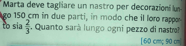 Marta deve tagliare un nastro per decorazioni lun- 
go 150 cm in due parti, in modo che il loro rappor- 
to sia  2/3 . Quanto sarà lungo ogni pezzo di nastro? 
[ 60 cm; 90 cm ]