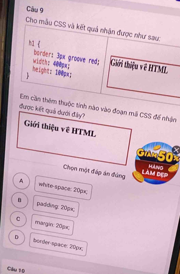 Cho mẫu CSS và kết quả nhận được như sau:
h1 
border: 3px groove red;
width: 400px; Giới thiệu về HTML
height: 100px;

Em cần thêm thuộc tính nào vào đoạn mã CSS đế nhận
được kết quả dưới đây?
Giới thiệu về HTML
GIm50%
hàng
Chọn một đáp án đúng làm dẹp
A white-space: 20px;
B padding: 20px;
C margin: 20px;
D border-space: 20px;
Câu 10