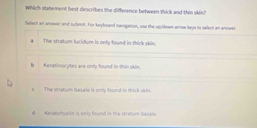 Which statement best describes the difference between thick and thin skin?
Select an answer and submit. For keyboard navigation, use the up/down arrow keys to select an answer.
a The stratum lucidum is only found in thick skin.
b Keratinocytes are only found in thin skin.
c The stratum basale is only found in thick skin.
d Keratohyalin is only found in the stratum basale.