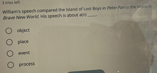 tries left
William's speech compared the Island of Lost Boys in Peter Pan to the isfand in
Brave New World. His speech is about a(n) _.
object
place
event
process