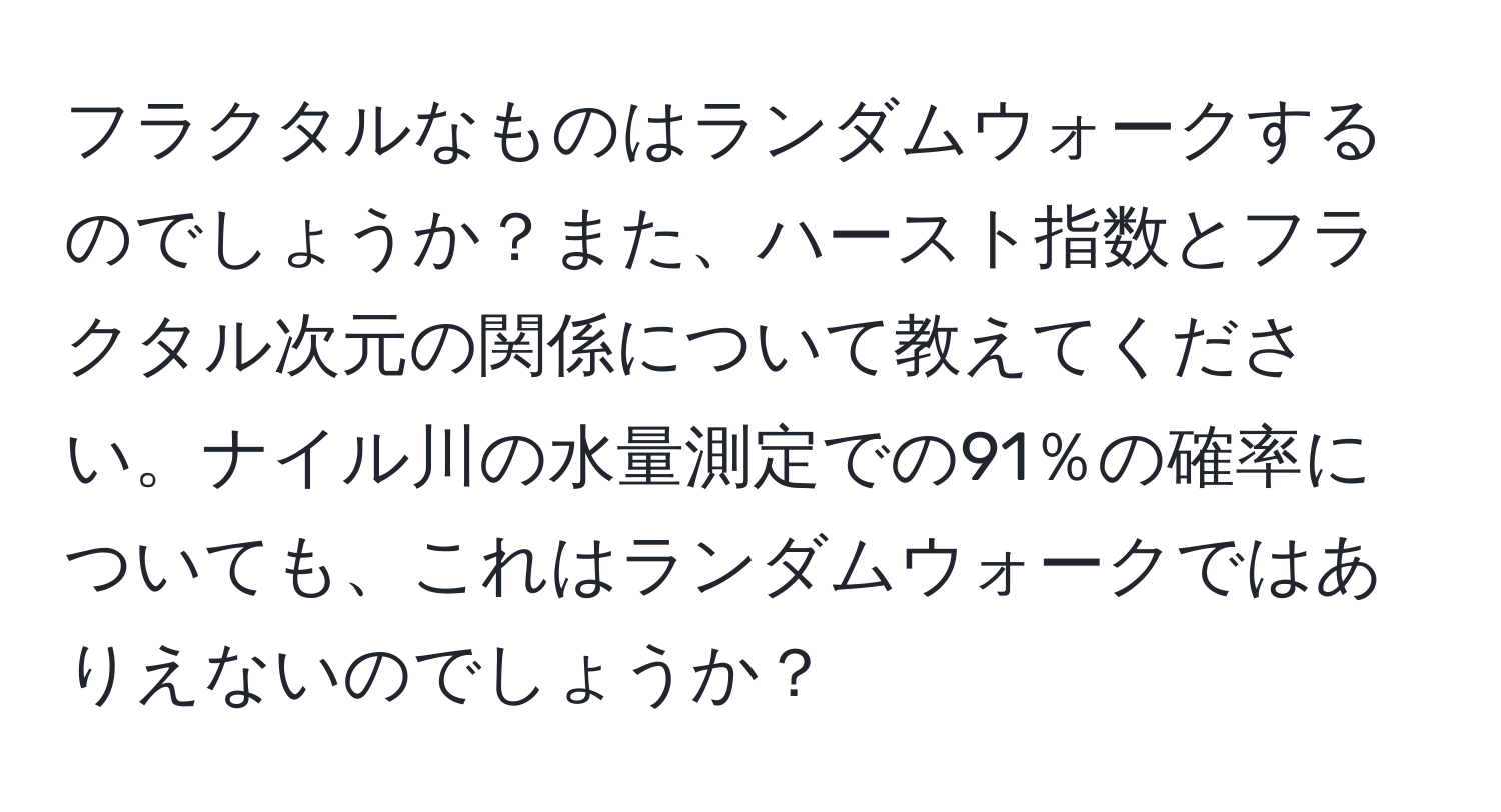 フラクタルなものはランダムウォークするのでしょうか？また、ハースト指数とフラクタル次元の関係について教えてください。ナイル川の水量測定での91％の確率についても、これはランダムウォークではありえないのでしょうか？