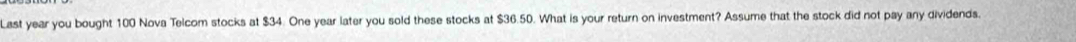 Last year you bought 100 Nova Telcom stocks at $34. One year later you sold these stocks at $36.50. What is your return on investment? Assume that the stock did not pay any dividends.