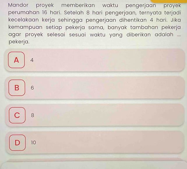 Mandor proyek memberikan waktu pengerjaan proyek
perumahan 16 hari. Setelah 8 hari pengerjaan, ternyata terjadi
kecelakaan kerja sehingga pengerjaan dihentikan 4 hari. Jika
kemampuan setiap pekerja sama, banyak tambahan pekerja
agar proyek selesai sesuai waktu yang diberikan adalah ...
pekerja.
A 4
B 6
C 8
D 10