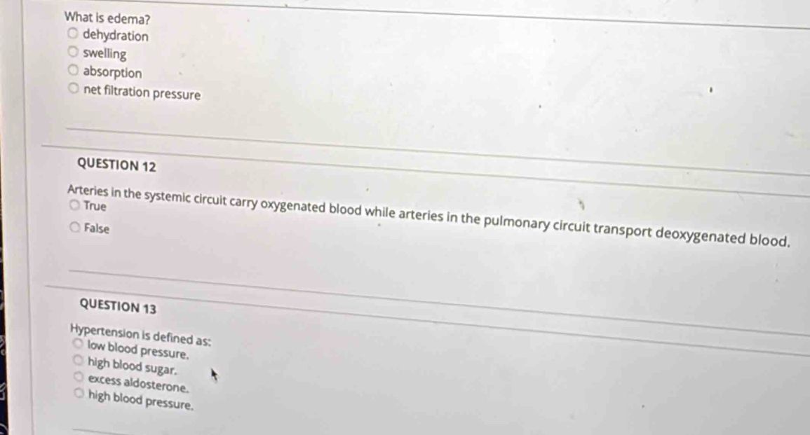 What is edema?
dehydration
swelling
absorption
net filtration pressure
QUESTION 12
True
Arteries in the systemic circuit carry oxygenated blood while arteries in the pulmonary circuit transport deoxygenated blood.
False
QUESTION 13
Hypertension is defined as:
low blood pressure.
high blood sugar.
excess aldosterone.
high blood pressure.