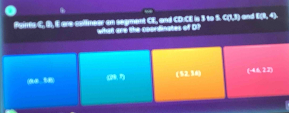 Fainto C. B, E are collinear on segment CE, and CD:CE is 3 to S. C(1,3) and E(3,4). 
what are the coordinates of D?
(@@ 3) (28,7) (52,36) (-4.22)