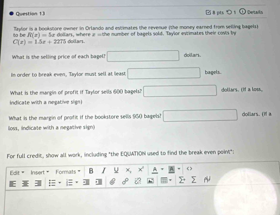 つ 1 o Details 
Taylor is a bookstore owner in Orlando and estimates the revenue (the money earned from selling bagels) 
to be R(x)=5x dollars, where x= the number of bagels sold. Taylor estimates their costs by
C(x)=1.5x+2275 dollars. 
What is the selling price of each bagel? □ dollars. 
In order to break even, Taylor must sell at least □ bagels. 
What is the margin of profit if Taylor sells 600 bagels? □ dollars. (If a loss, 
indicate with a negative sign) 
What is the margin of profit if the bookstore sells 950 bagels? □ dollars. (If a 
loss, indicate with a negative sign) 
For full credit, show all work, including *the EQUATION used to find the break even point*: 
Edit Insert Formats B I U □ X^2 A r A v| < > □ 
0°