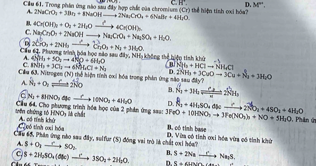 C. H^+,
D. M^(n+).
Cầu 61. Trong phản ứng nào sau đây hợp chất của chromium (Cr) thể hiện tính oxi hóa?
A. 2NaCrO_2+3Br_2+8NaOHto 2Na_2CrO_4+6NaBr+4H_2O.
B. 4Cr(OH)_2+O_2+2H_2Oxrightarrow t°4Cr(OH)_3.
C. Na_2Cr_2O_7+2NaOHto Na_2CrO_4+Na_2SO_4+H_2O.
D. 2CrO₃ + 2NH₃ — → Cr₂O₃ + N₂ + 3H₂O.
Cầu 62. Phương trình hóa học nào sau đây, 4NH_3+5O_2to 4NO+6H_2O NH_3 không thể hiện tính khử
A.
B/ NH_3+HClto NH_4Cl
C. 8NH_3+3Cl_2to 6NH_4Cl+N_2 D. 2NH_3+3CuOto 3Cu+N_2+3H_2O
Cầu 63. Nitrogen (N) thể hiện tính oxi hóa trong phản ứng nào sau đây?
A. Na + O₂ —→ 2NO
B. N_2+3H_2leftharpoons 2NH_3
c N_2+8HNO_3d(v_ r°to 10NO_2+4H_2O D. N_2+4H_2SO_4d(lcto 2NO_2+4SO_2+4H_2O
Cầu 64. Cho phương trình hóa học của 2 phản ứng sau: 3FeO+10HNO_3to 3Fe(NO_3)_3+NO+5H_2O
trên chứng tỏ HNO_3 là chất   Phản ứn
A. có tính khử
C có tính oxi hóa B. có tính base
Cầu 65, Phân ứng nào sau đây, sulfur (S) đóng vai trò là chất oxi hóa? D. Vừa có tính oxi hóa vừa có tính khử
A. S+O_2to SO_2SO_2.
C
Câu 66  T S+2H_2SO_4(d(lc)to 3SO_2+2H_2O, B. S+2Nato Na_2S.
D. S+6HNO e°