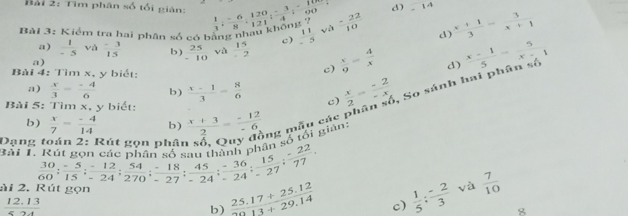 Tìm phân số tối giản:
d) -14
Bài 3: Kiểm tra hai phân số có bằng nhâu khống ?  1/3 ; (-6)/8 ; 120/121 ; (-3)/4 ; (-10)/00 ;  11/-5  và  (-22)/10  d)  (x+1)/3 = 3/x+1 
a)  1/-5  và  (-3)/15  b)  25/-10  và  15/-2 
c)
a)
Bài 4: Tìm x, y biết:
c)  x/9 = 4/x 
d)  (x-1)/5 = 5/x-1 
a)  x/3 = (-4)/6  b)  (x-1)/3 = 8/6 
Bài 5: Tìm x, y biết:
c)  x/2 = (-2)/-x  , So sánh 1
b)  x/7 = (-4)/14  b)  (x+3)/2 = (-12)/-6  ng mẫu các1
tối giản:
Dạng toán 2: Rút gọn phân
Bài 1. Rút gc beginarrayr frac 3060; (-5)/15 ; (-12)/-24 ; 54/270 ; (-18)/-27 ; 45/-24 ; (-36)/-24 ; 15/-27 ; (-22)/-27 ; 77/77 .endarray
ài 2. và  7/10 
 (12.13)/524 
b)  (25.17+25.12)/20.13+29.14 
c)  1/5 ; (-2)/3 
8